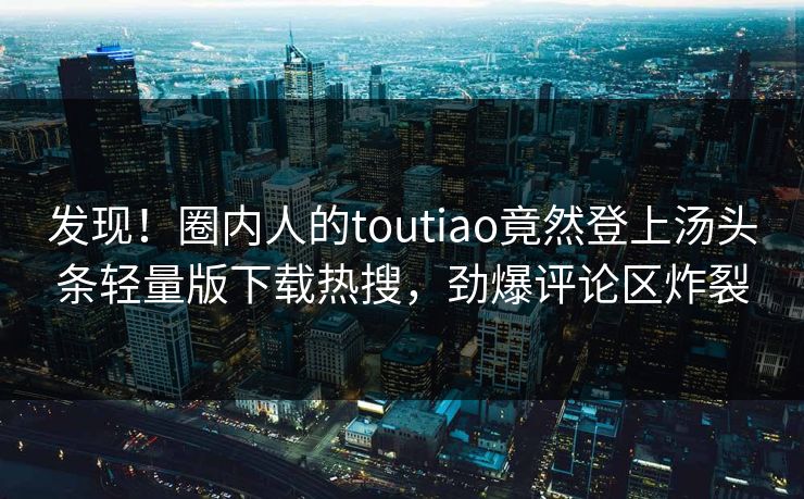 发现！圈内人的toutiao竟然登上汤头条轻量版下载热搜，劲爆评论区炸裂
