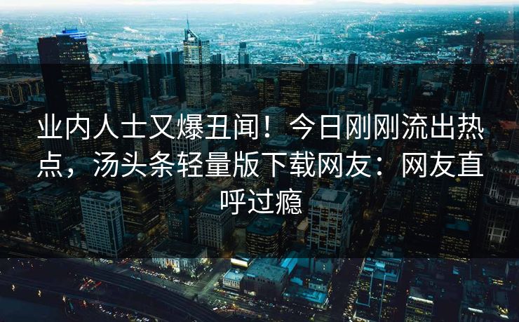 业内人士又爆丑闻！今日刚刚流出热点，汤头条轻量版下载网友：网友直呼过瘾