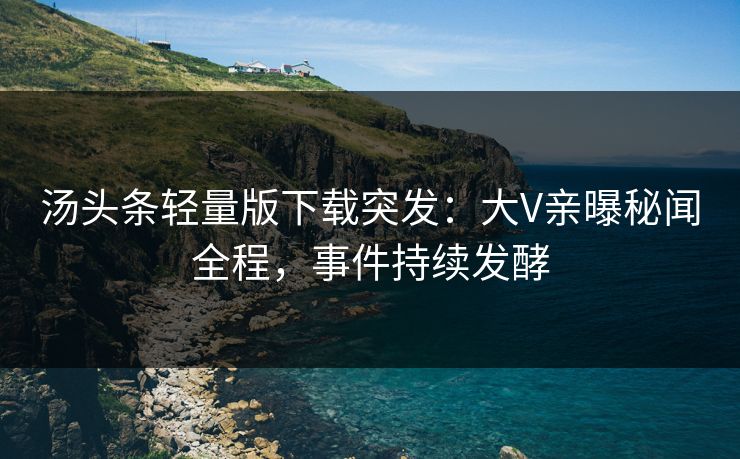 汤头条轻量版下载突发：大V亲曝秘闻全程，事件持续发酵