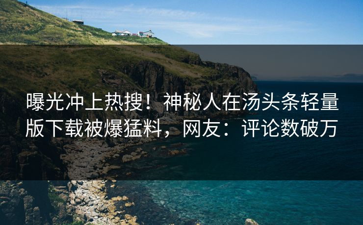 曝光冲上热搜！神秘人在汤头条轻量版下载被爆猛料，网友：评论数破万