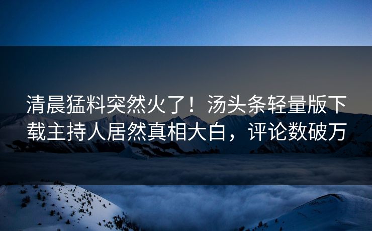 清晨猛料突然火了！汤头条轻量版下载主持人居然真相大白，评论数破万