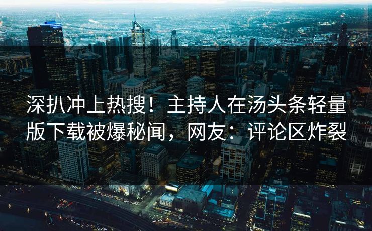 深扒冲上热搜！主持人在汤头条轻量版下载被爆秘闻，网友：评论区炸裂