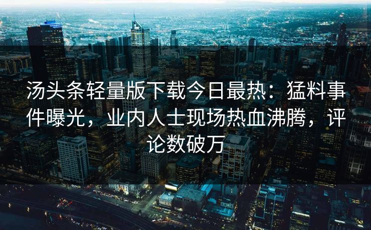 汤头条轻量版下载今日最热：猛料事件曝光，业内人士现场热血沸腾，评论数破万