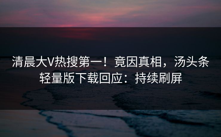 清晨大V热搜第一！竟因真相，汤头条轻量版下载回应：持续刷屏