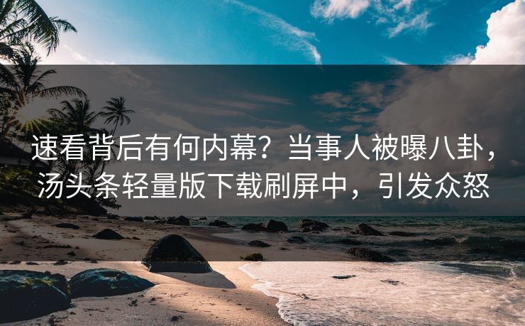 速看背后有何内幕？当事人被曝八卦，汤头条轻量版下载刷屏中，引发众怒