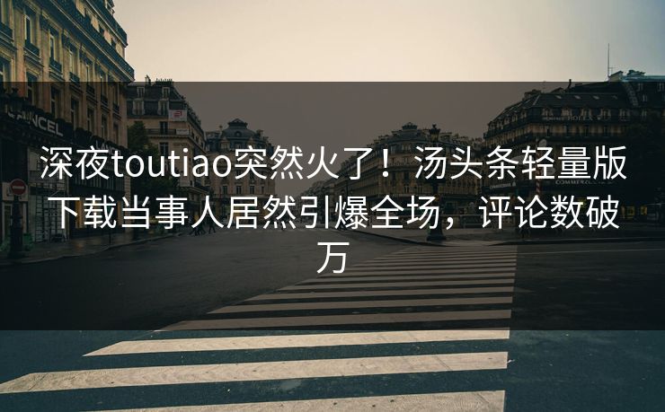 深夜toutiao突然火了！汤头条轻量版下载当事人居然引爆全场，评论数破万