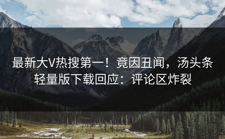 最新大V热搜第一！竟因丑闻，汤头条轻量版下载回应：评论区炸裂