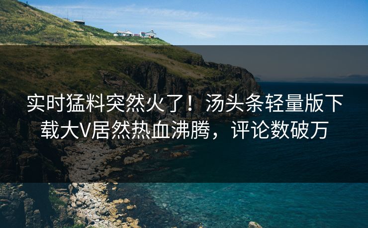 实时猛料突然火了！汤头条轻量版下载大V居然热血沸腾，评论数破万