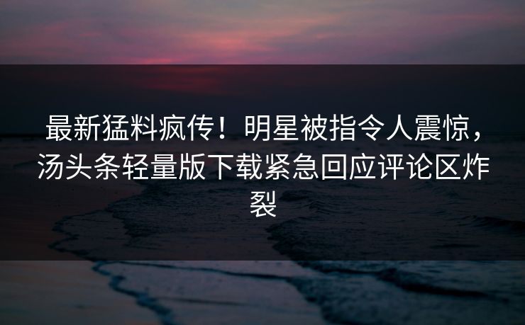 最新猛料疯传！明星被指令人震惊，汤头条轻量版下载紧急回应评论区炸裂
