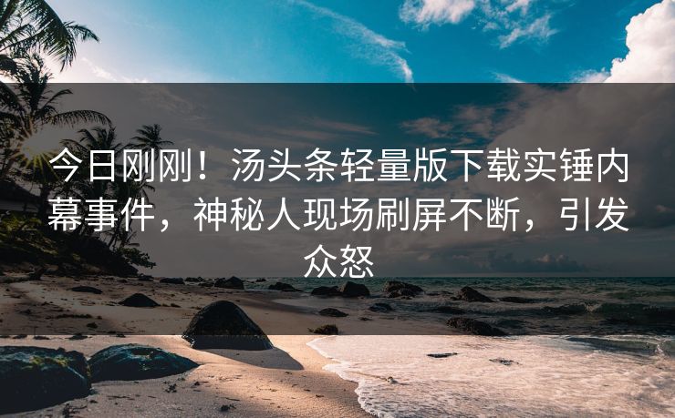 今日刚刚！汤头条轻量版下载实锤内幕事件，神秘人现场刷屏不断，引发众怒