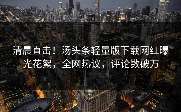 清晨直击！汤头条轻量版下载网红曝光花絮，全网热议，评论数破万