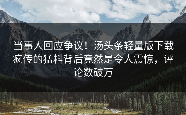 当事人回应争议！汤头条轻量版下载疯传的猛料背后竟然是令人震惊，评论数破万