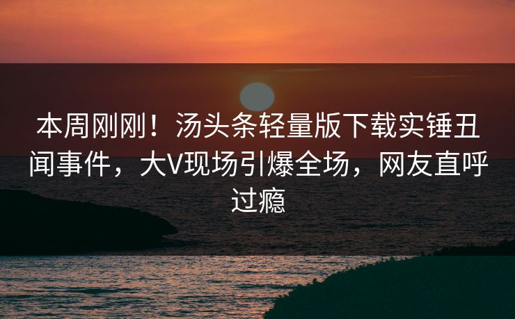 本周刚刚！汤头条轻量版下载实锤丑闻事件，大V现场引爆全场，网友直呼过瘾