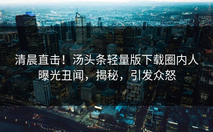 清晨直击！汤头条轻量版下载圈内人曝光丑闻，揭秘，引发众怒