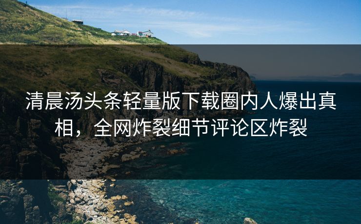 清晨汤头条轻量版下载圈内人爆出真相，全网炸裂细节评论区炸裂