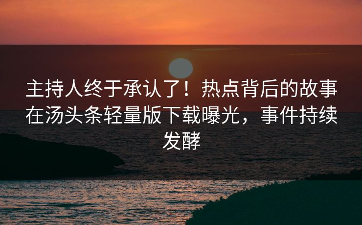 主持人终于承认了！热点背后的故事在汤头条轻量版下载曝光，事件持续发酵