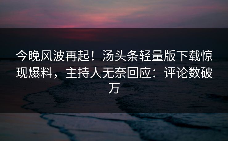 今晚风波再起！汤头条轻量版下载惊现爆料，主持人无奈回应：评论数破万