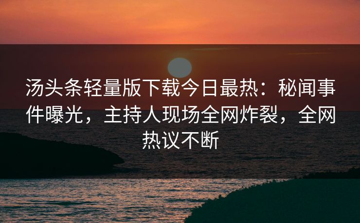汤头条轻量版下载今日最热：秘闻事件曝光，主持人现场全网炸裂，全网热议不断