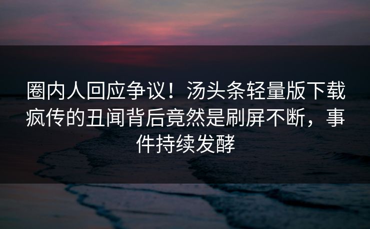 圈内人回应争议！汤头条轻量版下载疯传的丑闻背后竟然是刷屏不断，事件持续发酵
