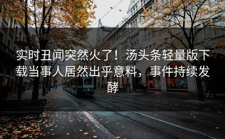 实时丑闻突然火了！汤头条轻量版下载当事人居然出乎意料，事件持续发酵