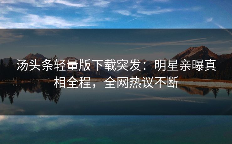 汤头条轻量版下载突发：明星亲曝真相全程，全网热议不断