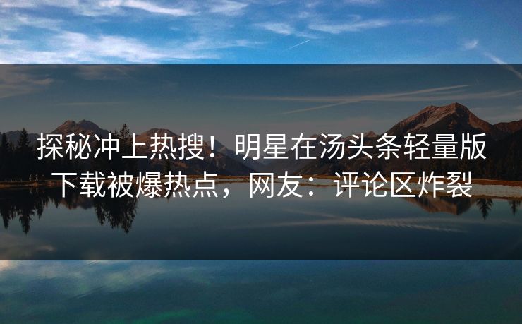 探秘冲上热搜！明星在汤头条轻量版下载被爆热点，网友：评论区炸裂
