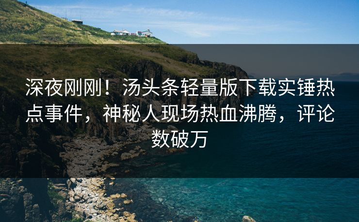 深夜刚刚！汤头条轻量版下载实锤热点事件，神秘人现场热血沸腾，评论数破万