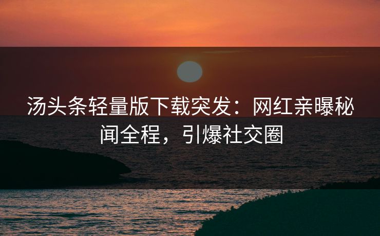 汤头条轻量版下载突发：网红亲曝秘闻全程，引爆社交圈