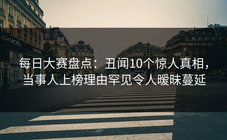 每日大赛盘点：丑闻10个惊人真相，当事人上榜理由罕见令人暧昧蔓延