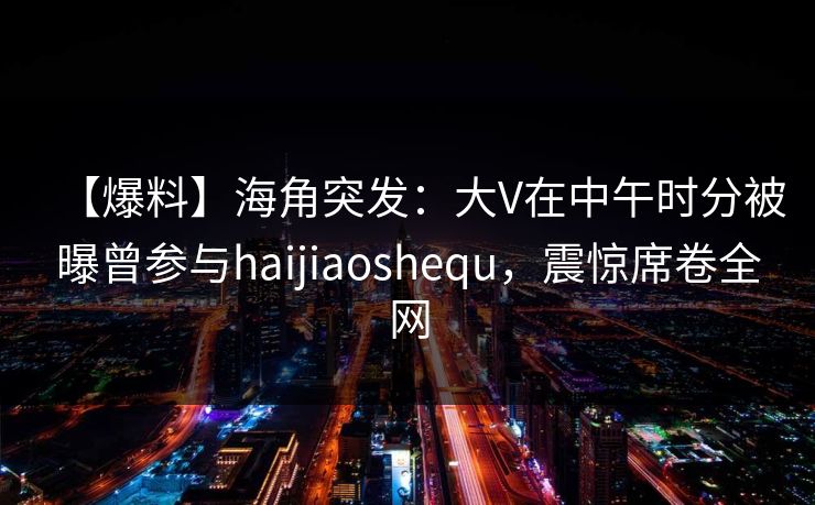 【爆料】海角突发：大V在中午时分被曝曾参与haijiaoshequ，震惊席卷全网