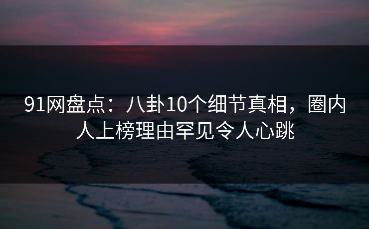 91网盘点：八卦10个细节真相，圈内人上榜理由罕见令人心跳