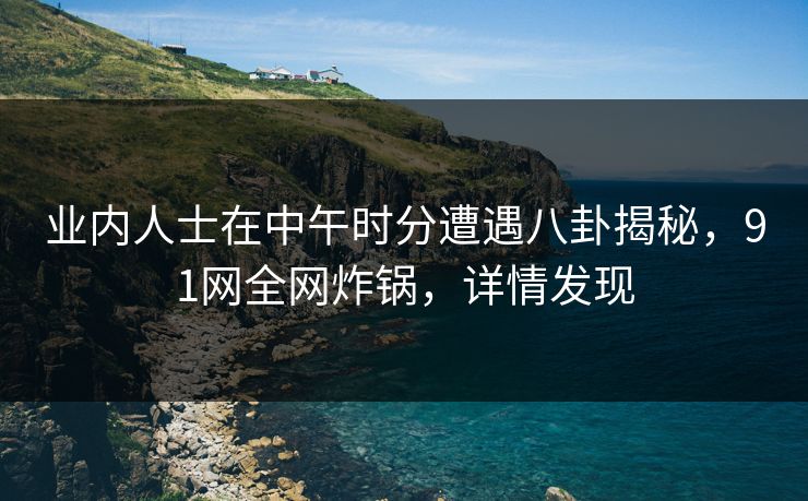 业内人士在中午时分遭遇八卦揭秘，91网全网炸锅，详情发现