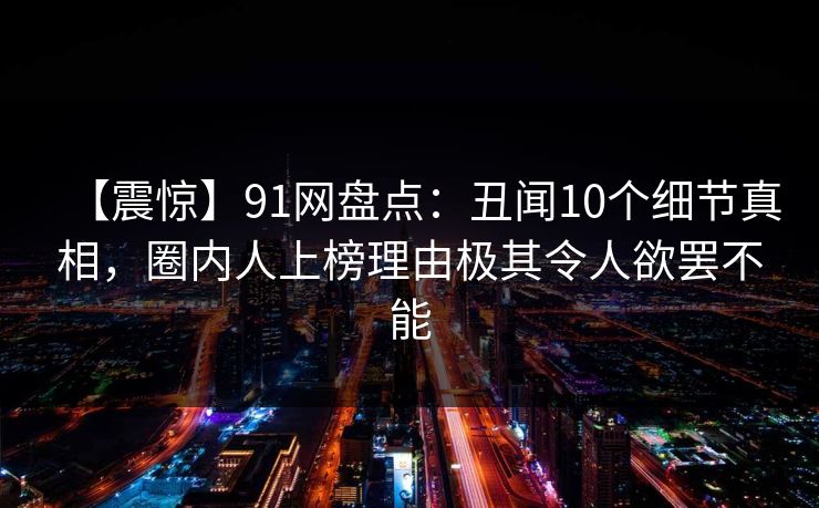 【震惊】91网盘点：丑闻10个细节真相，圈内人上榜理由极其令人欲罢不能