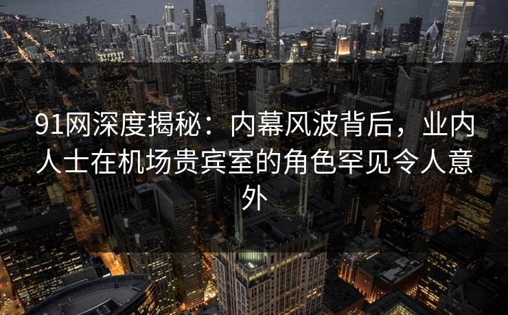 91网深度揭秘：内幕风波背后，业内人士在机场贵宾室的角色罕见令人意外