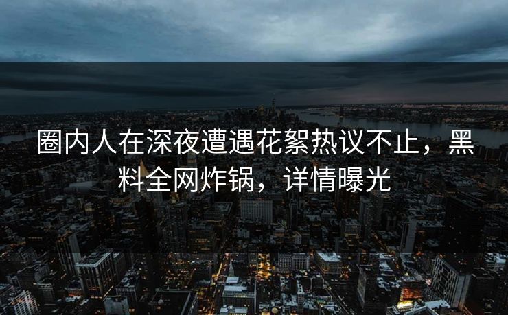 圈内人在深夜遭遇花絮热议不止，黑料全网炸锅，详情曝光