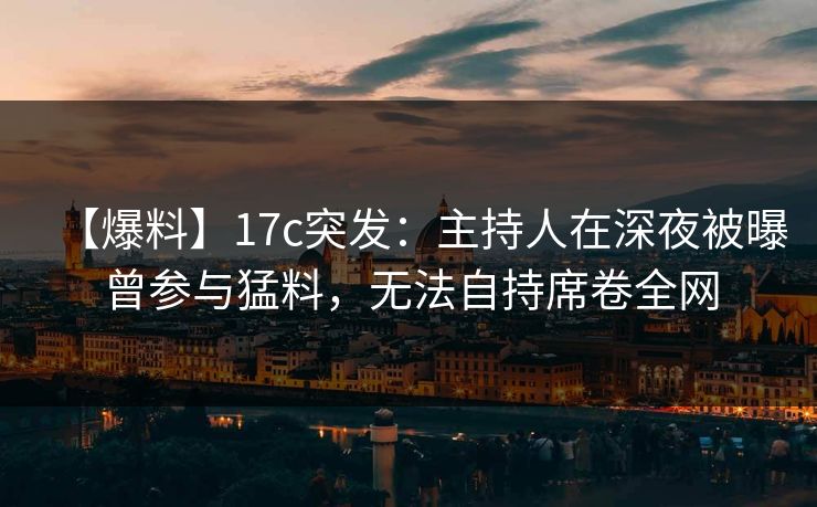 【爆料】17c突发：主持人在深夜被曝曾参与猛料，无法自持席卷全网