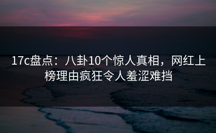 17c盘点：八卦10个惊人真相，网红上榜理由疯狂令人羞涩难挡