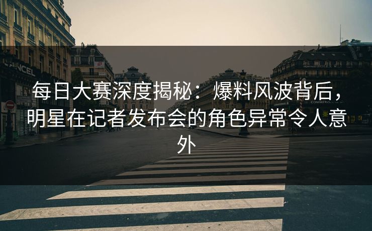 每日大赛深度揭秘：爆料风波背后，明星在记者发布会的角色异常令人意外