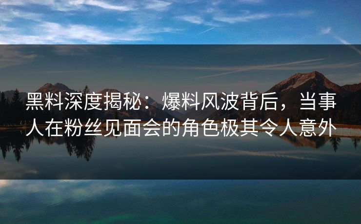黑料深度揭秘：爆料风波背后，当事人在粉丝见面会的角色极其令人意外