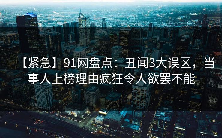 【紧急】91网盘点：丑闻3大误区，当事人上榜理由疯狂令人欲罢不能