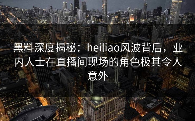 黑料深度揭秘:heiliao风波背后,业内人士在直播间现场的角色极其令人意外 黑料深度揭秘:heiliao风波背后,业内人士在直播间现场的角色极其令人意外