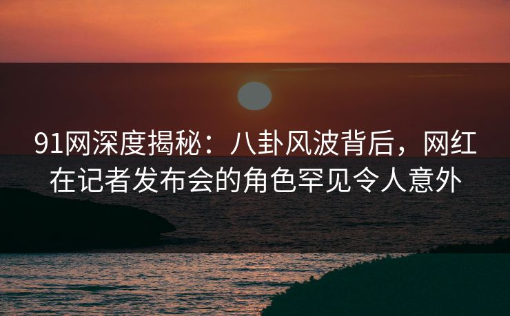 91网深度揭秘：八卦风波背后，网红在记者发布会的角色罕见令人意外
