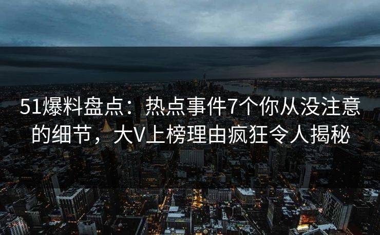 51爆料盘点：热点事件7个你从没注意的细节，大V上榜理由疯狂令人揭秘