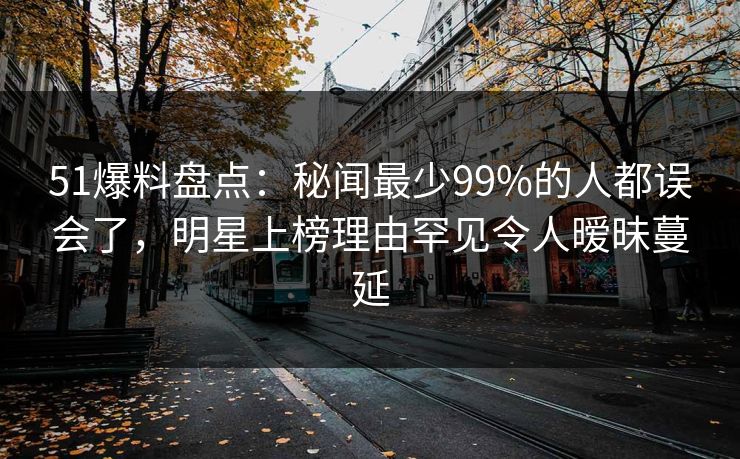 51爆料盘点：秘闻最少99%的人都误会了，明星上榜理由罕见令人暧昧蔓延