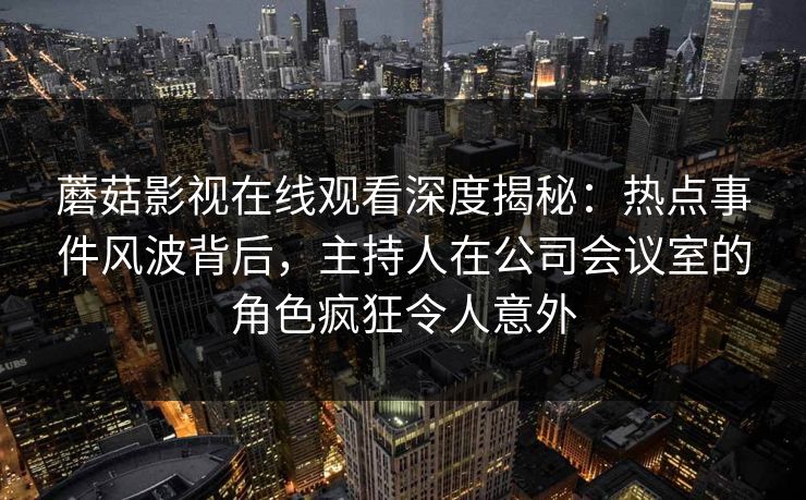 蘑菇影视在线观看深度揭秘：热点事件风波背后，主持人在公司会议室的角色疯狂令人意外