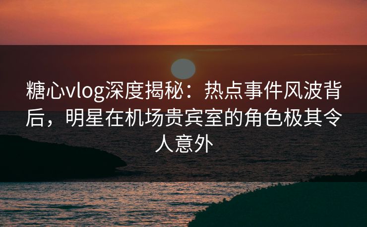 糖心vlog深度揭秘:热点事件风波背后,明星在机场贵宾室的角色极其令人意外 糖心vlog深度揭秘:热点事件风波背后,明星在机场贵宾室的角色极其令人意外