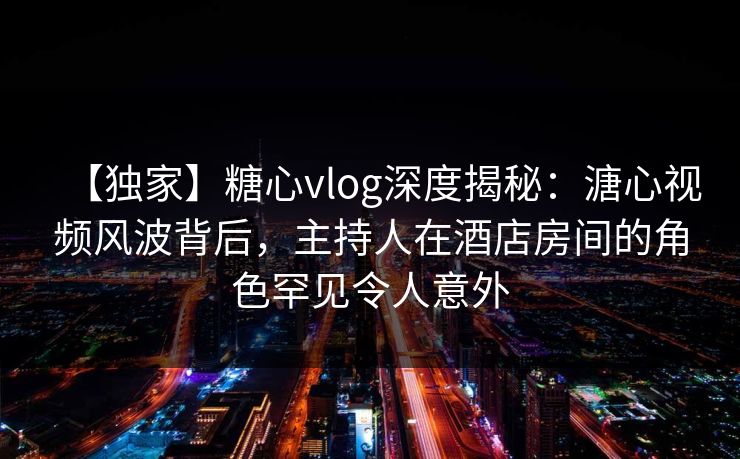 【独家】糖心vlog深度揭秘:溏心视频风波背后,主持人在酒店房间的角色罕见令人意外 【独家】糖心vlog深度揭秘:溏心视频风波背后,主持人在酒店房间的角色罕见令人意外
