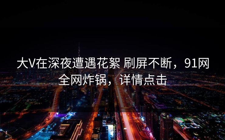 大V在深夜遭遇花絮 刷屏不断，91网全网炸锅，详情点击
