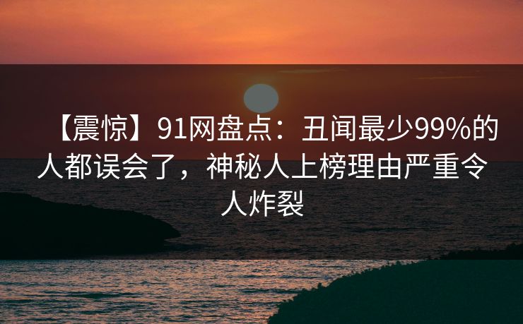 【震惊】91网盘点:丑闻最少99%的人都误会了,神秘人上榜理由严重令人炸裂 【震惊】91网盘点:丑闻最少99%的人都误会了,神秘人上榜理由严重令人炸裂