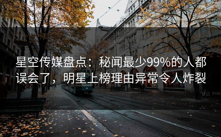 星空传媒盘点：秘闻最少99%的人都误会了，明星上榜理由异常令人炸裂